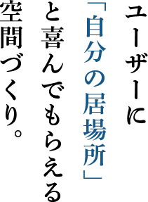 ユーザーに 「自分の居場所」 と喜んでもらえる 空間づくり。